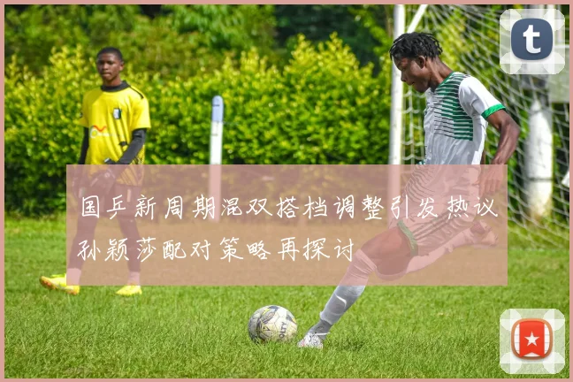 国乒新周期混双搭档调整引发热议孙颖莎配对策略再探讨