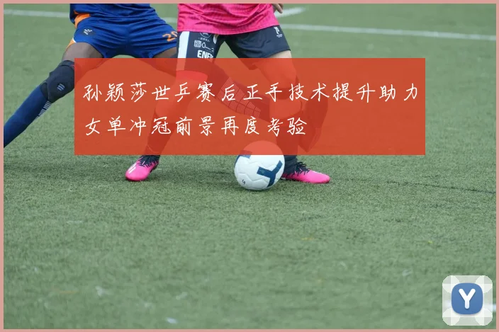 孙颖莎世乒赛后正手技术提升助力女单冲冠前景再度考验