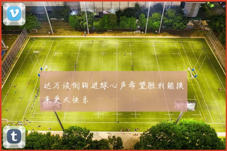 达万谈倒钩进球心声希望胜利能换来更大快乐