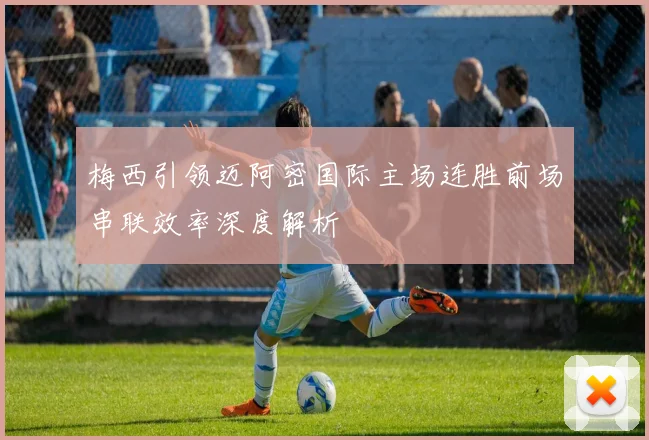 梅西引领迈阿密国际主场连胜前场串联效率深度解析