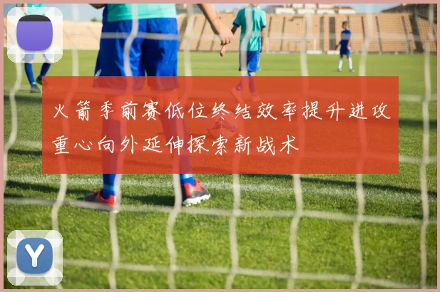 火箭季前赛低位终结效率提升进攻重心向外延伸探索新战术