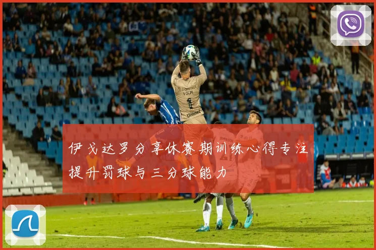 伊戈达罗分享休赛期训练心得专注提升罚球与三分球能力