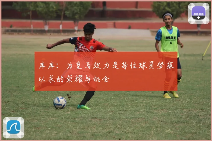库库：为皇马效力是每位球员梦寐以求的荣耀与机会