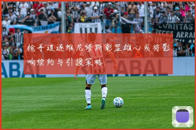 枪手追逐维尼修斯彰显雄心或将影响续约与引援策略