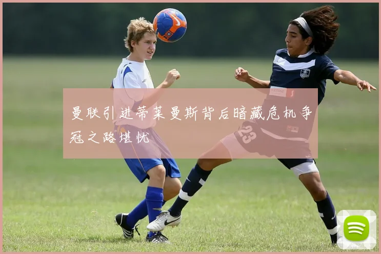 曼联引进蒂莱曼斯背后暗藏危机争冠之路堪忧