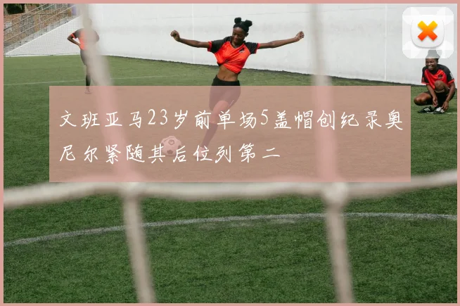文班亚马23岁前单场5盖帽创纪录奥尼尔紧随其后位列第二