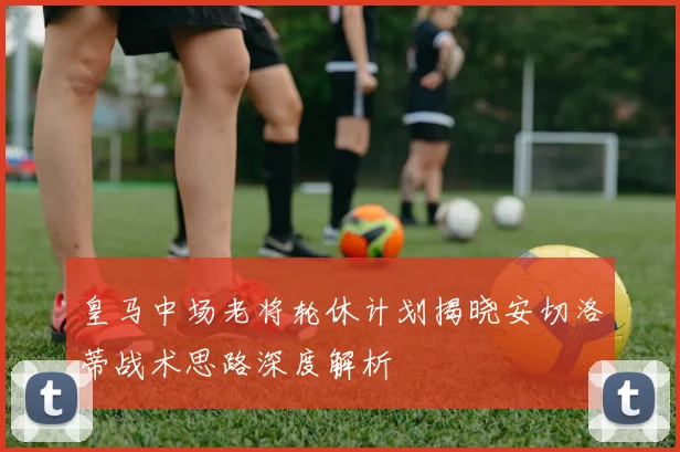 皇马中场老将轮休计划揭晓安切洛蒂战术思路深度解析
