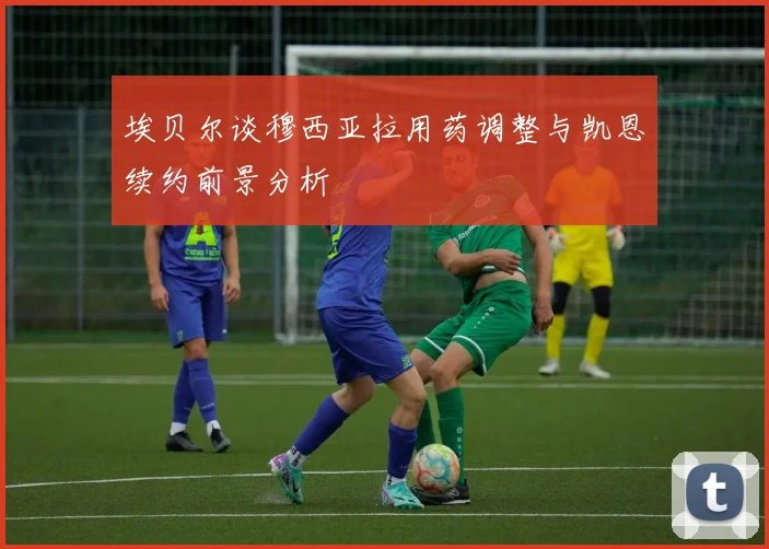 埃贝尔谈穆西亚拉用药调整与凯恩续约前景分析