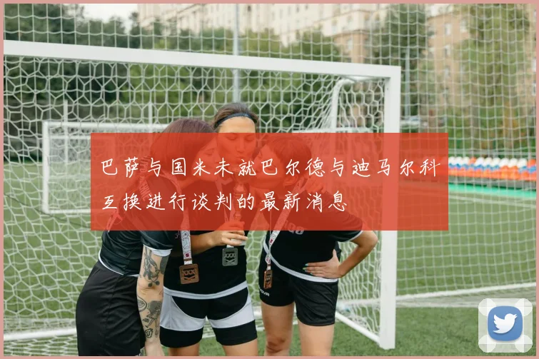 巴萨与国米未就巴尔德与迪马尔科互换进行谈判的最新消息