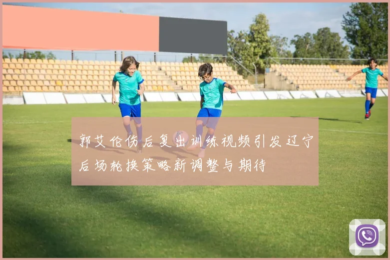 郭艾伦伤后复出训练视频引发辽宁后场轮换策略新调整与期待