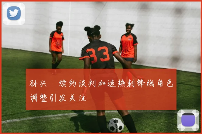 孙兴慜续约谈判加速热刺锋线角色调整引发关注
